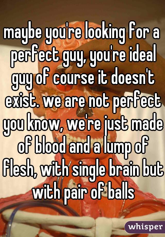 maybe you're looking for a perfect guy, you're ideal guy of course it doesn't exist. we are not perfect you know, we're just made of blood and a lump of flesh, with single brain but with pair of balls