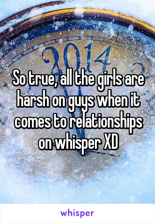 So true, all the girls are harsh on guys when it comes to relationships on whisper XD