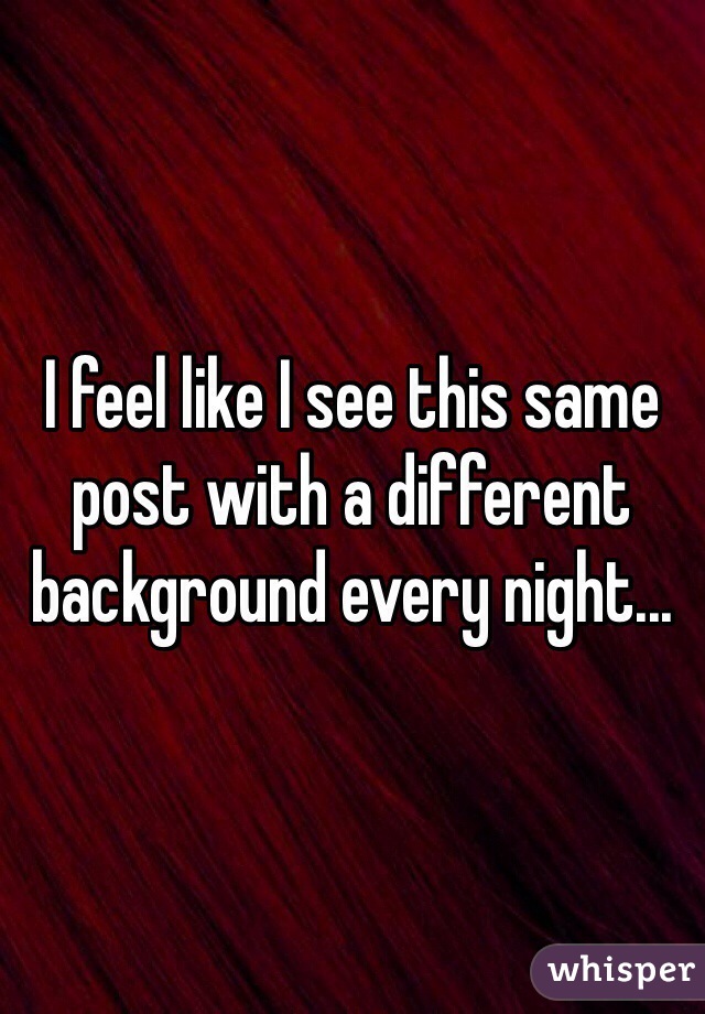 I feel like I see this same post with a different background every night... 