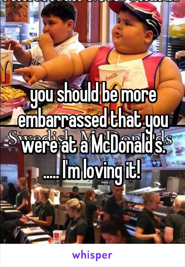 you should be more embarrassed that you were at a McDonald's. ..... I'm loving it! 
