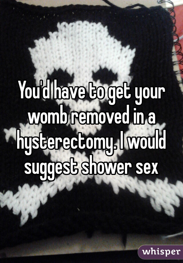 You'd have to get your womb removed in a hysterectomy. I would suggest shower sex 