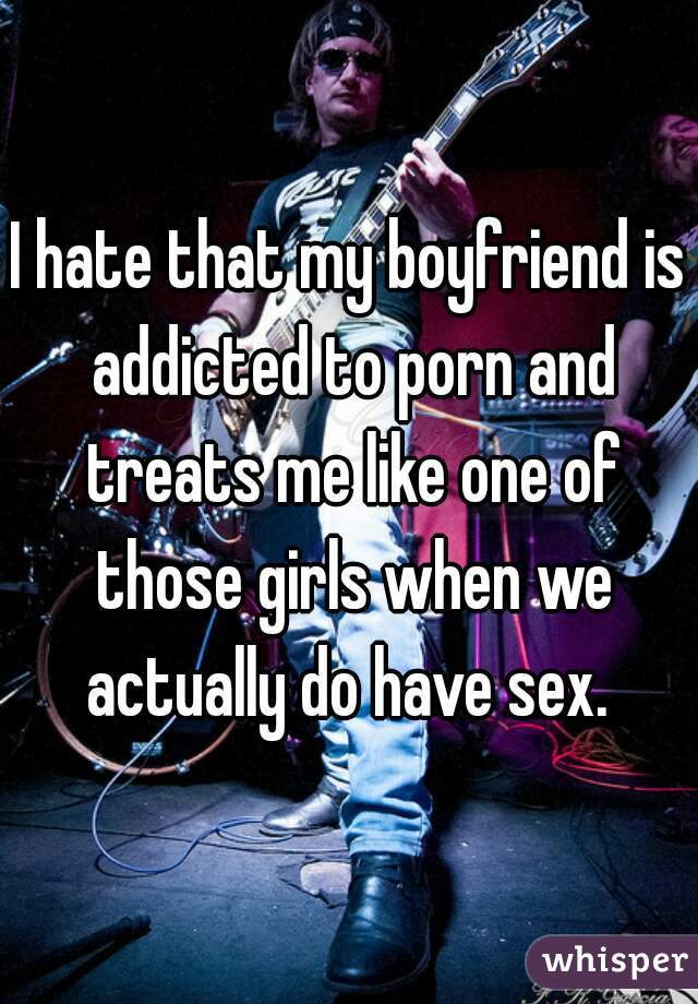 I hate that my boyfriend is addicted to porn and treats me like one of those girls when we actually do have sex. 