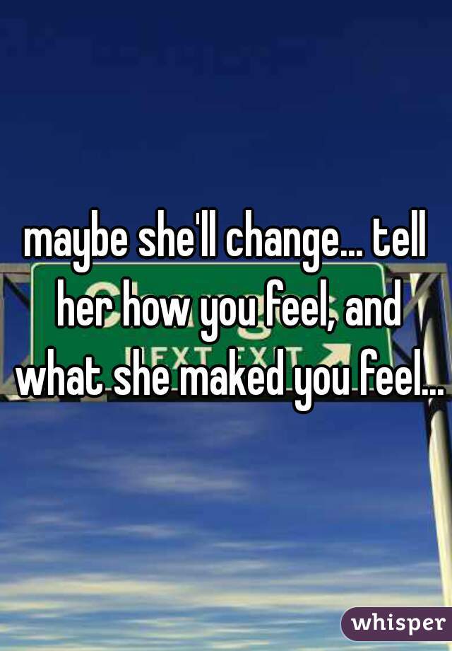 maybe she'll change... tell her how you feel, and what she maked you feel...