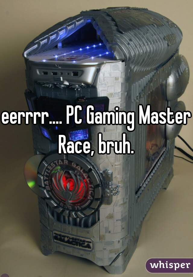 eerrrr.... PC Gaming Master Race, bruh. 