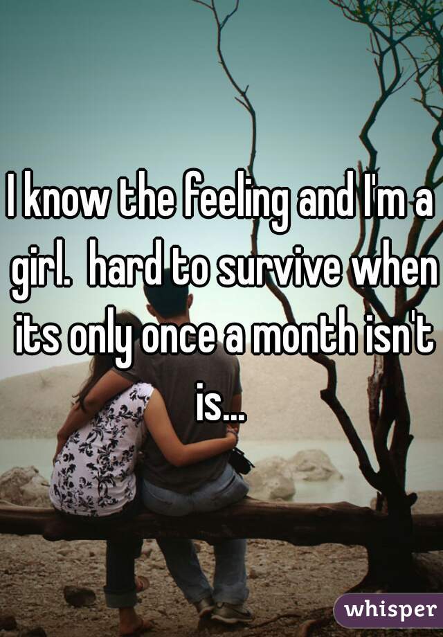 I know the feeling and I'm a girl.  hard to survive when its only once a month isn't is... 