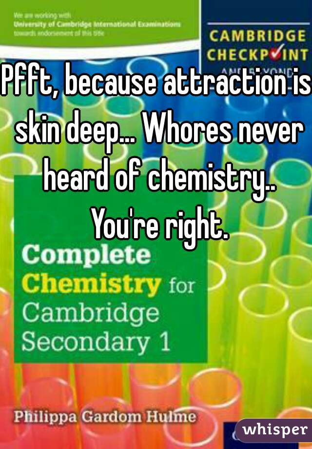Pfft, because attraction is skin deep... Whores never heard of chemistry.. You're right.