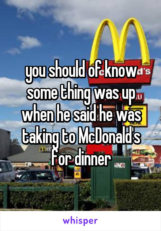 you should of know some thing was up when he said he was taking to McDonald's for dinner