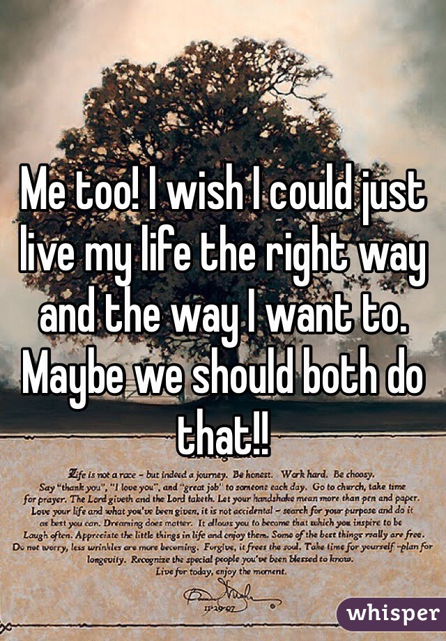Me too! I wish I could just live my life the right way and the way I want to. Maybe we should both do that!!