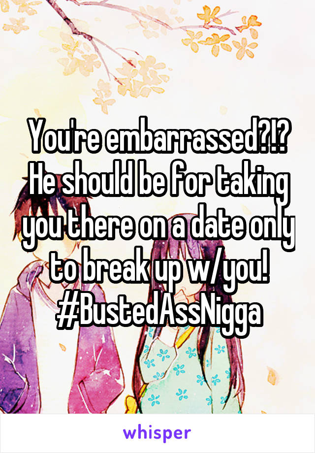 You're embarrassed?!?
He should be for taking you there on a date only to break up w/you!
#BustedAssNigga