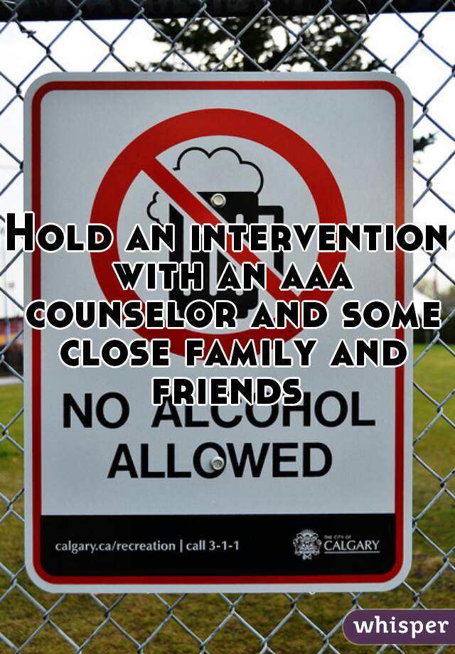 Hold an intervention with an aaa counselor and some close family and friends 