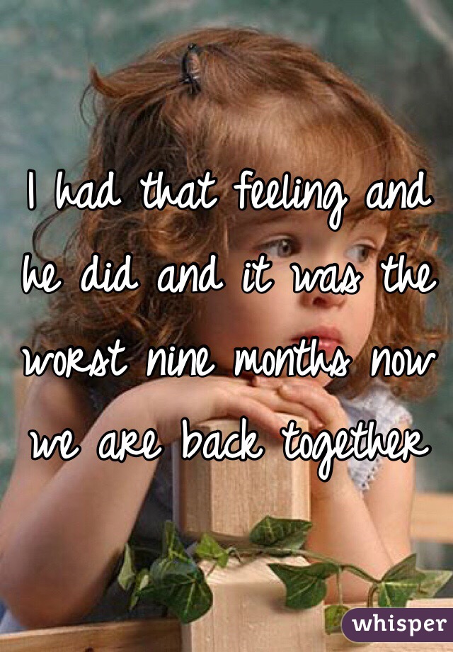 I had that feeling and he did and it was the worst nine months now we are back together 