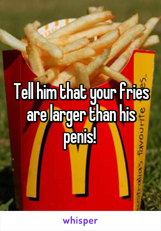 Tell him that your fries are larger than his penis! 