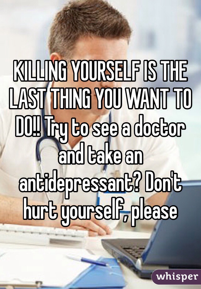 KILLING YOURSELF IS THE LAST THING YOU WANT TO DO!! Try to see a doctor and take an antidepressant? Don't hurt yourself, please