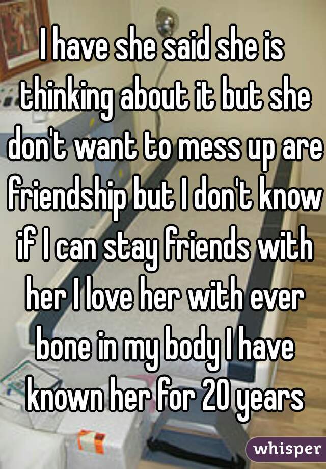 I have she said she is thinking about it but she don't want to mess up are friendship but I don't know if I can stay friends with her I love her with ever bone in my body I have known her for 20 years