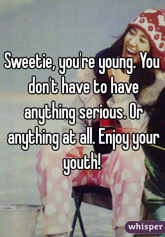 Sweetie, you're young. You don't have to have anything serious. Or anything at all. Enjoy your youth! 