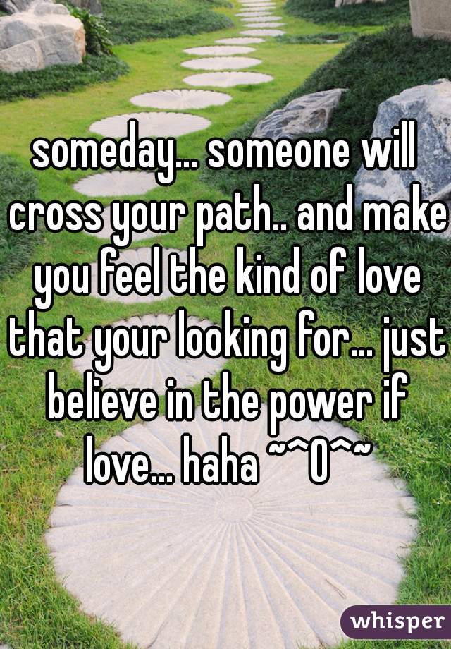 someday... someone will cross your path.. and make you feel the kind of love that your looking for... just believe in the power if love... haha ~^O^~
