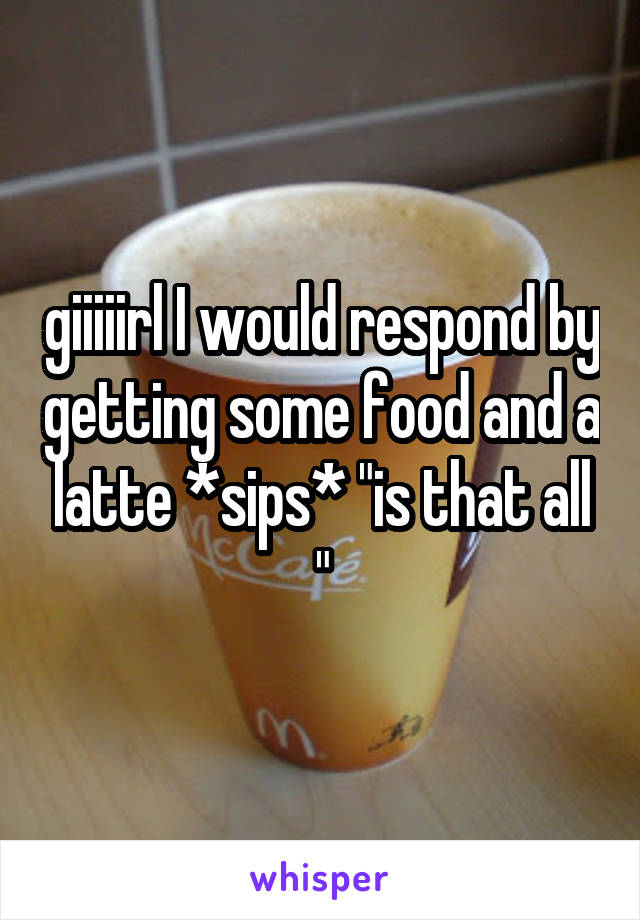 giiiiirl I would respond by getting some food and a latte *sips* "is that all "