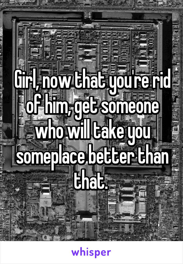 Girl, now that you're rid of him, get someone who will take you someplace better than that. 