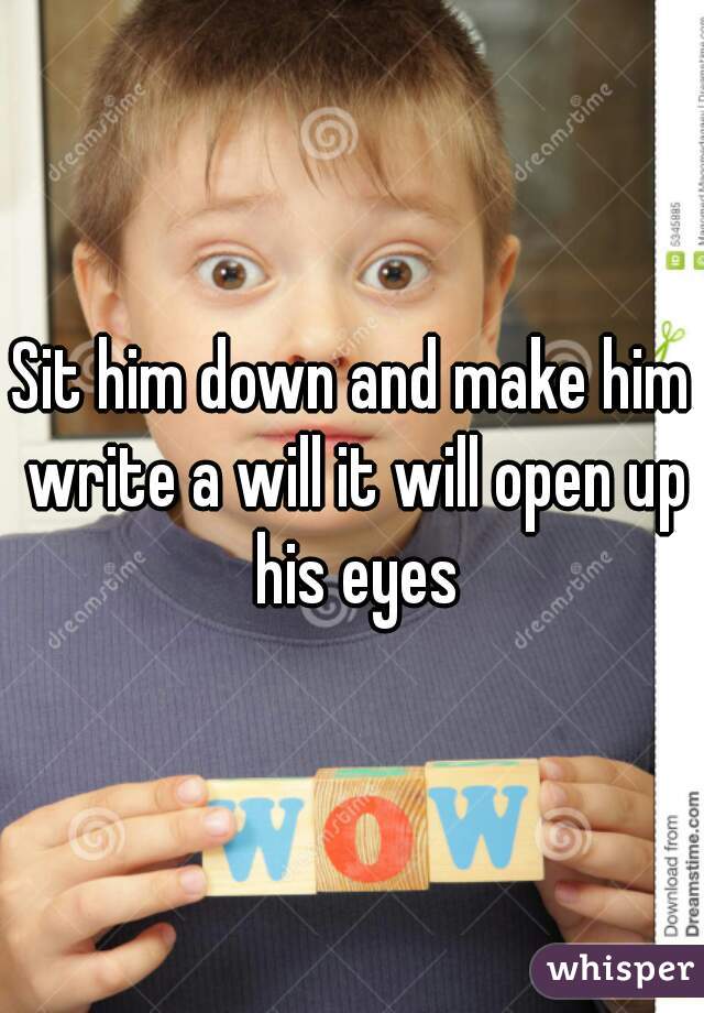 Sit him down and make him write a will it will open up his eyes