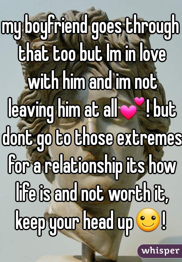 my boyfriend goes through that too but Im in love with him and im not leaving him at all💕! but dont go to those extremes for a relationship its how life is and not worth it, keep your head up☺! 