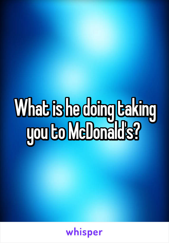 What is he doing taking you to McDonald's? 