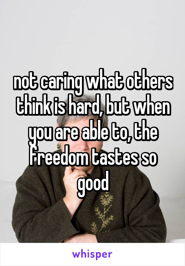 not caring what others think is hard, but when you are able to, the freedom tastes so good