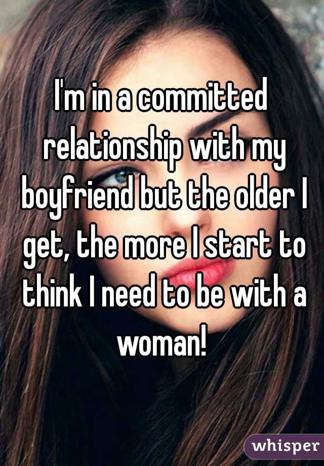 I'm in a committed relationship with my boyfriend but the older I get, the more I start to think I need to be with a woman! 