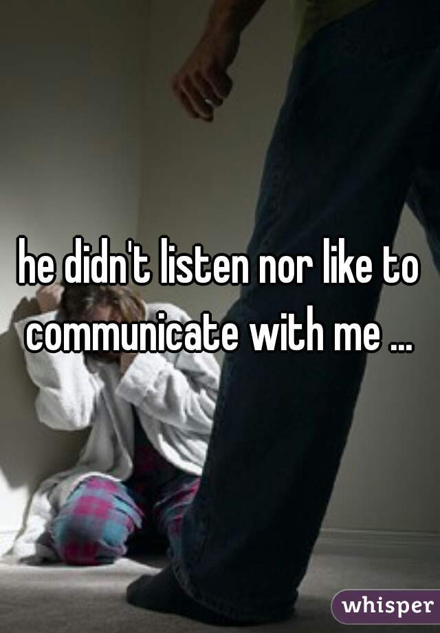 he didn't listen nor like to communicate with me ... 