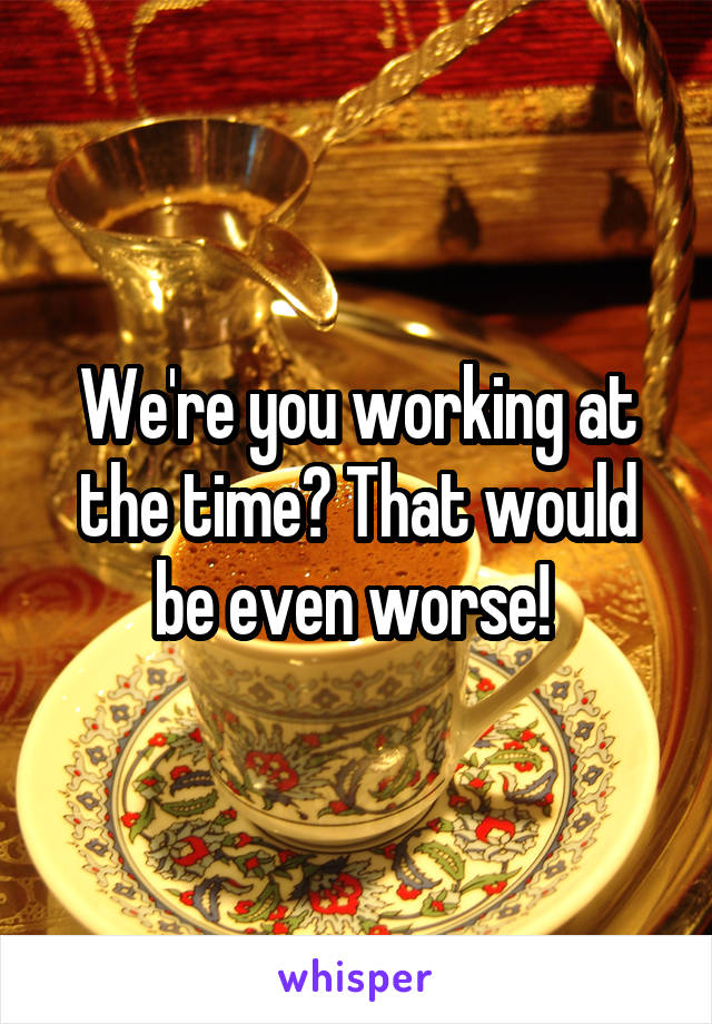 We're you working at the time? That would be even worse! 