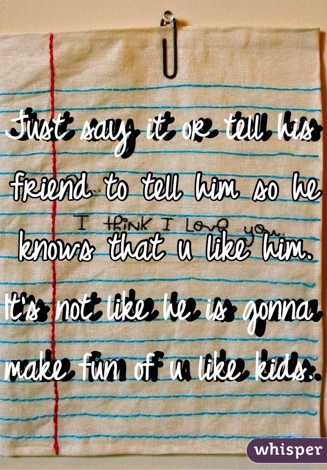 Just say it or tell his friend to tell him so he knows that u like him. It's not like he is gonna make fun of u like kids. 