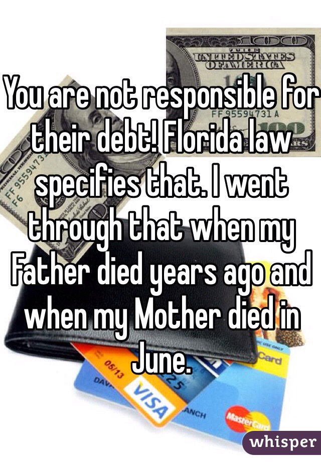 You are not responsible for their debt! Florida law specifies that. I went through that when my Father died years ago and when my Mother died in June.