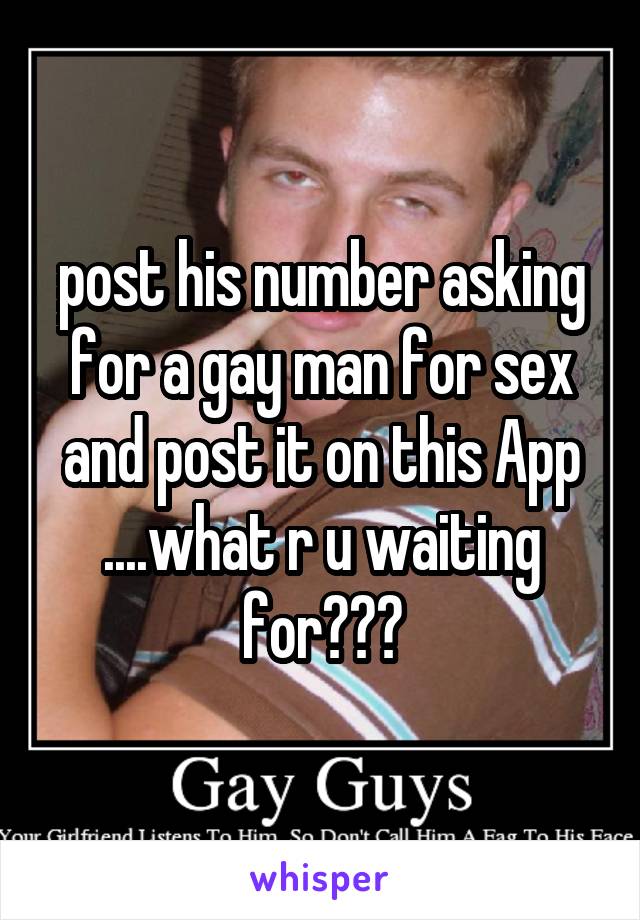 post his number asking for a gay man for sex and post it on this App ....what r u waiting for???