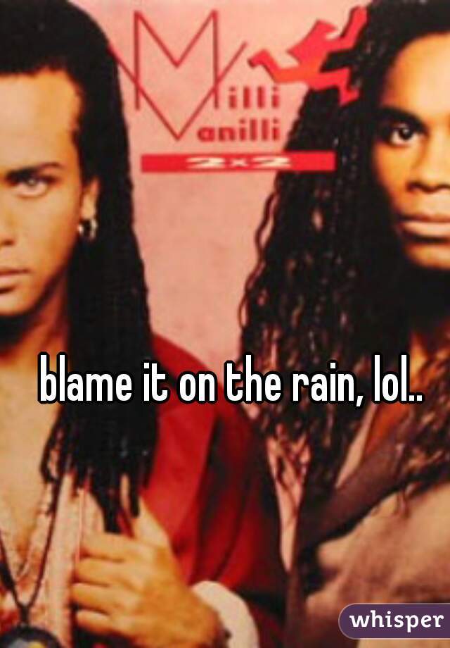 blame it on the rain, lol..