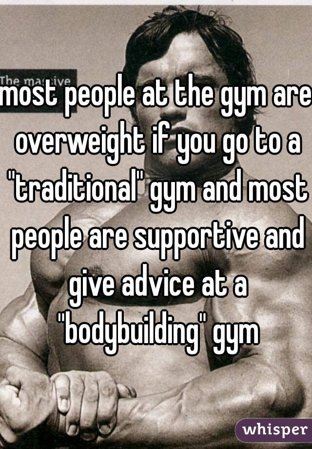most people at the gym are overweight if you go to a "traditional" gym and most people are supportive and give advice at a "bodybuilding" gym