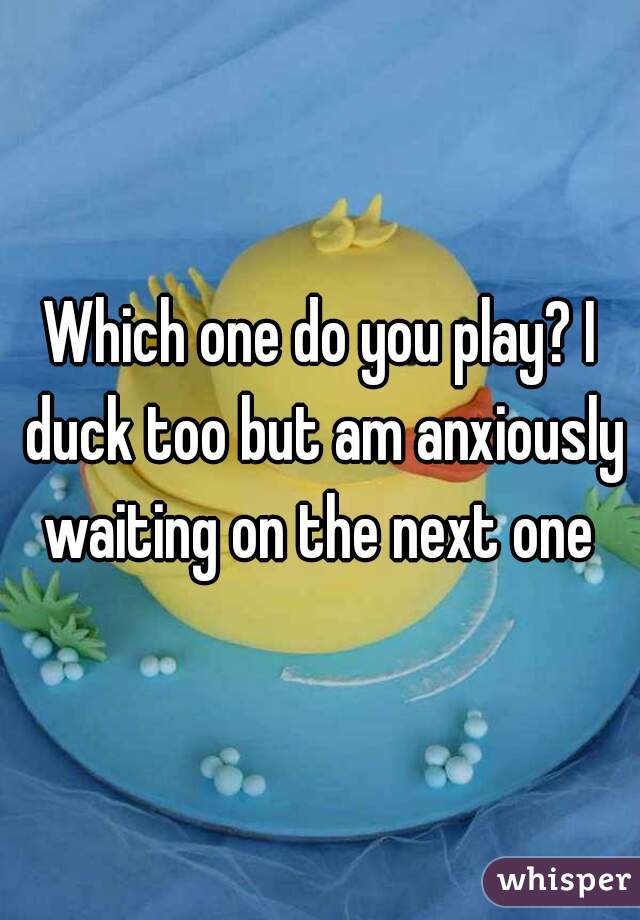 Which one do you play? I duck too but am anxiously waiting on the next one 