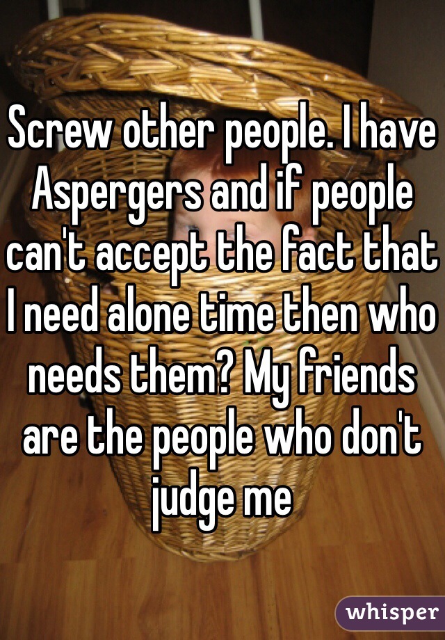 Screw other people. I have Aspergers and if people can't accept the fact that I need alone time then who needs them? My friends are the people who don't judge me 