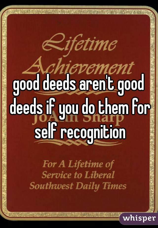 good deeds aren't good deeds if you do them for self recognition