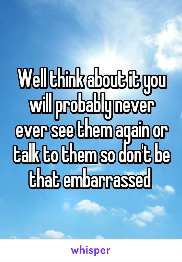 Well think about it you will probably never ever see them again or talk to them so don't be that embarrassed 