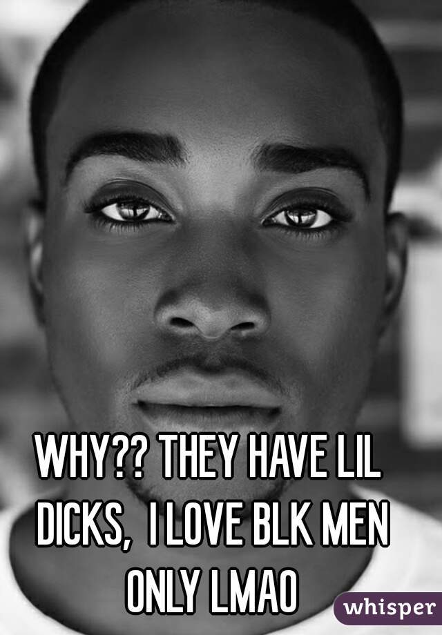 WHY?? THEY HAVE LIL DICKS,  I LOVE BLK MEN ONLY LMAO