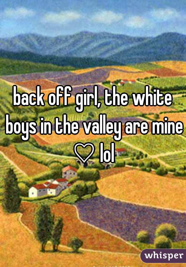 back off girl, the white boys in the valley are mine ♡ lol 