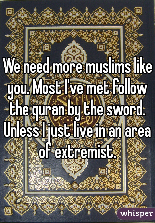 We need more muslims like you. Most I've met follow the quran by the sword. Unless I just live in an area of extremist.