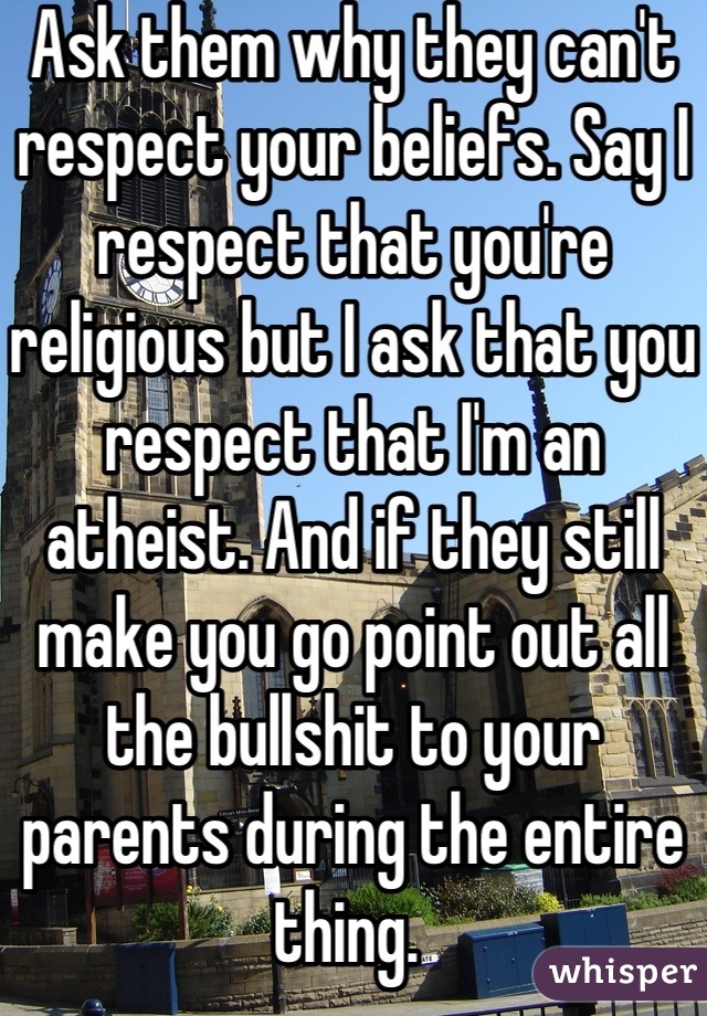 Ask them why they can't respect your beliefs. Say I respect that you're religious but I ask that you respect that I'm an atheist. And if they still make you go point out all the bullshit to your parents during the entire thing. 
