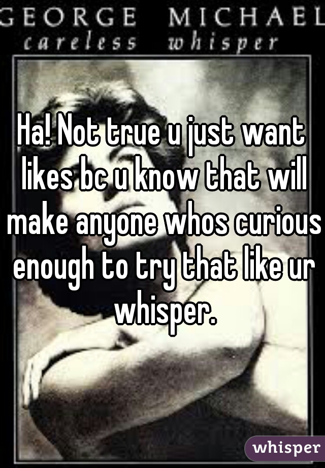 Ha! Not true u just want likes bc u know that will make anyone whos curious enough to try that like ur whisper.