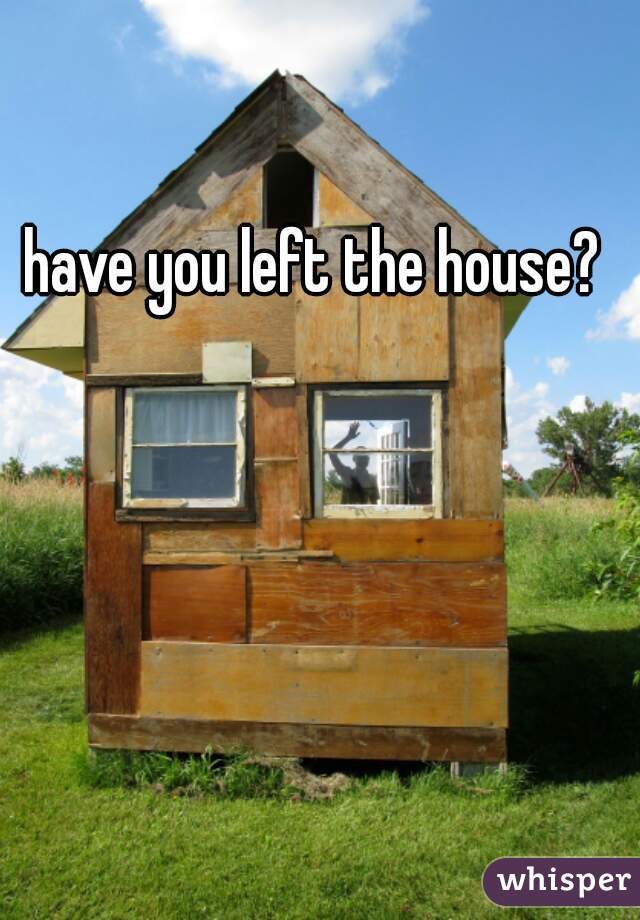 have you left the house?