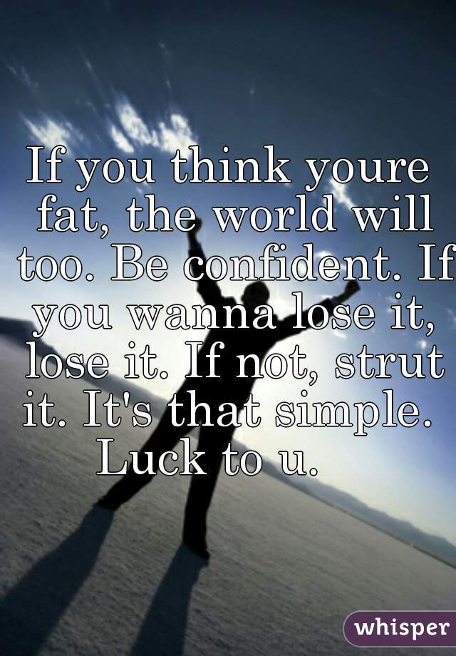 If you think youre fat, the world will too. Be confident. If you wanna lose it, lose it. If not, strut it. It's that simple. 
Luck to u.   