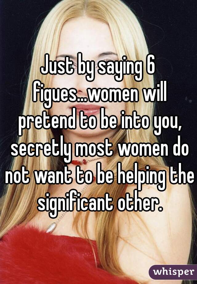 Just by saying 6 figues...women will pretend to be into you, secretly most women do not want to be helping the significant other.