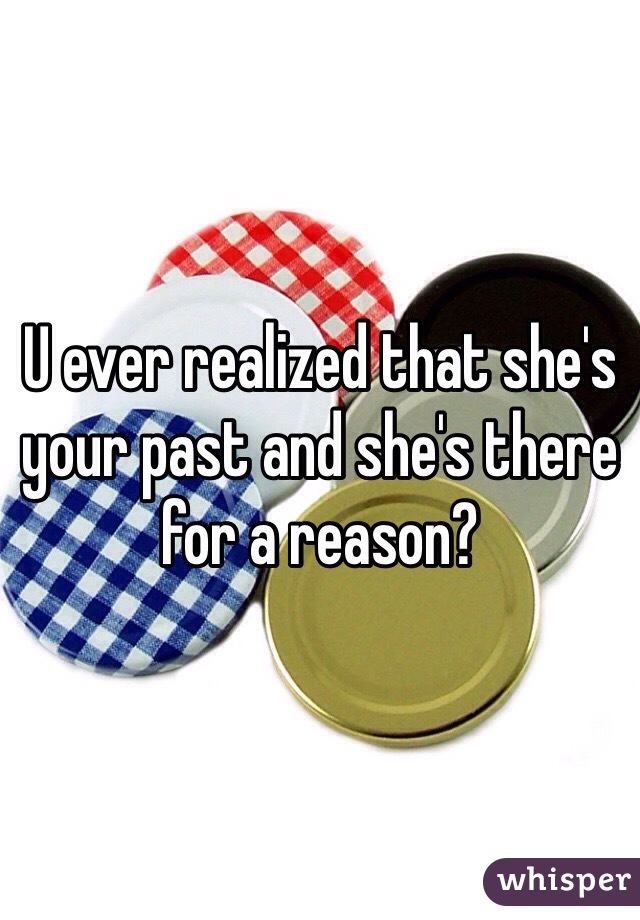U ever realized that she's your past and she's there for a reason?