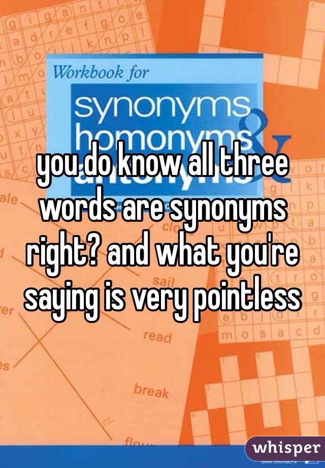 you do know all three words are synonyms right? and what you're saying is very pointless