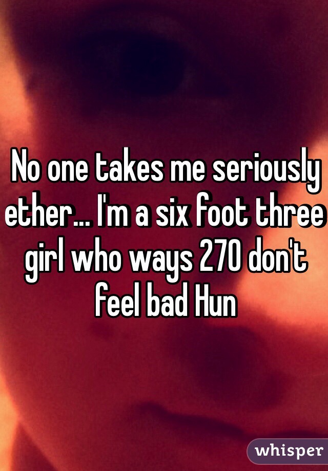 No one takes me seriously ether... I'm a six foot three girl who ways 270 don't feel bad Hun
