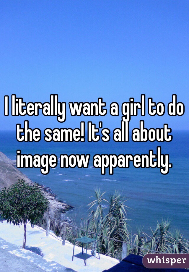 I literally want a girl to do the same! It's all about image now apparently. 